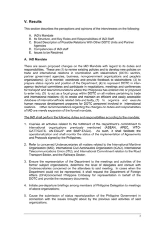 V. Results
This section describes the perceptions and opinions of the interviewees on the following:

   A. IAD’s Mandate
   B. Its Structure, and Key Roles and Responsibilities of IAD Staff
   C. Broad Description of Possible Relations With Other DOTC Units and Partner
      Agencies
   D. Competencies of IAD staff
   E. Issues to be Resolved

A. IAD Mandate

There are seven proposed changes on the IAD Mandate with regard to its duties and
responsibilities. These are (1) to review existing policies and to develop new policies on
trade and international relations in coordination with stakeholders (DOTC sectors,
partner government agencies, business, non-government organizations and people’s
organizations); (2) to monitor, coordinate and provide feedback to stakeholders; (3) to
prepare status reports and position of the Department; (4) to represent DOTC in inter-
agency technical committees and participate in negotiations, meetings and conferences
for transport and telecommunications where the Philippines has entered into or proposed
to enter into; (5) to act as a focal group within DOTC on all matters pertaining to trade
and international relations; (6) to create and maintain an efficient and easily accessible
database of international/trade related data and lastly, (7) to organize and execute
human resource development programs for DOTC personnel involved in international
relations. Other recommendations regarding the changes on duties and responsibilities
of IAD are merely expansion of the formal mandate.

The IAD shall perform the following duties and responsibilities according to the mandate:

1. Oversee all activities related to the fulfillment of the Department’s commitment to
   international organizations previously mentioned (ASEAN, APEC, WTO-
   GATT/GATS, UN-ESCAP and BIMP-EAGA).                  As such, it shall facilitate the
   operationalization and shall monitor the status of the implementation of Agreements
   and Protocols signed by the Philippines;

2. Refer to concerned Undersecretaries all matters related to the International Maritime
   Organization (IMO), International Civil Aeronautics Organization (ICAO), International
   Telecommunications Union (ITU), and International Commitment relation to the Road
   Transport Sector, and the Railways Sector;

3. Ensure the representation of the Department to the meetings and activities of the
   former subject organizations, determine the level of delegates and consult with
   Undersecretaries concerned on the attendees to said meeting. In cases when the
   Department could not be represented, it shall request the Department of Foreign
   Affairs (DFA)/concerned Philippine Embassy for representation in behalf of the
   DOTC and provide the necessary documents;

4. Initiate pre-departure briefings among members of Philippine Delegation to meetings
   of above organizations;

5. Cause the submission of status reports/position of the Philippine Government in
   connection with the issues brought about by the previous said activities of said
   organizations.



                                                                                        3
 