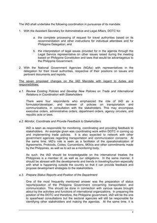 The IAD shall undertake the following coordination in pursuance of its mandate:

1. With the Assistant Secretary for Administrative and Legal Affairs, DOTC for:

           a. the complete processing of request for travel authorities based on its
              recommendation and other instructions for individual attendees and for
              Philippine Delegation; and

           b. the interpretation of legal issues provided for in the agenda through the
              Legal Service representative on other issues raised during the meeting
              based on Philippine Constitution and laws that would be advantageous to
              the Philippine Government.

2. With the National Government Agencies (NGAs) with representatives in the
   delegation for their travel authorities, respective of their positions on issues and
   pertinent documents and reports.

The seven proposed changes on the IAD Mandate with regard to duties and
responsibilities:

a.1. Review Existing Policies and Develop New Policies on Trade and International
     Relations in Coordination with Stakeholders

     There were four respondents who emphasized the role of IAD as a
     formulator/developer, and reviewer of policies on transportation and
     communications, in consultation with the stakeholders. This may encompass
     executive orders, administrative orders, department orders, agency circulars, and
     republic acts or laws.

a.2. Monitor, Coordinate and Provide Feedback to Stakeholders

     IAD is seen as responsible for monitoring, coordinating and providing feedback to
     stakeholders. An example given was coordinating work within DOTC in coming up
     and implementing trade policies. It is also expected to network with other
     government agencies regarding transportation and communication concerns. At
     the same time, IAD’s role is seen as a facilitator of the operationalization of
     Agreements, Protocols, Codes, Conventions, MOUs and other commitments made
     by the Philippines, as well as to act as a monitoring body.

     As such, the IAD should be knowledgeable on the international treaties the
     Philippines is a member of, as well as our obligations. In the same manner, it
     should be abreast with the developments and trends in traveling/tourism especially
     with what is happening outside the country so that it can provide feedback and
     propose development strategies to the stakeholders.

a.3. Prepare Status Reports and Position of the Department

     One of the most frequently mentioned answer was the preparation of status
     reports/position of the Philippine Government concerning transportation and
     communication. This should be done in connection with various issues brought
     about by the activities and functions of international organizations. In preparing the
     position of the DOTC and therefore, the Philippine government, IAD will be the one
     to spearhead consultations but the sectoral agencies will still be responsible for
     identifying other stakeholders and making the agendas. At the same time, it is


                                                                                         4
 