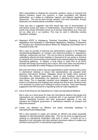 IAD’s responsibility to integrate the comments, positions, inputs on transport and
     telecom problems, issues and concerns, in close consultation with affected
     stakeholders, as it relates to multilateral, regional, and bilateral negotiations or
     agreements. This can be done through research, and most importantly, through
     systematic and institutionalized consultation meetings.

     There was also a suggestion that IAD should take care of documentation of
     international events and status of implementation. Documentation of international
     events may include information borne out of process observations (e.g. know who
     are our allies are in our position). This may be used in effectively creating
     negotiation strategies.


a.4. Represent DOTC in Interagency Technical Committees Pertaining to Trade
     Negotiations and Participate in International Negotiations, Meetings, Conferences
     for Transport and Telecommunications Where the Philippines has Entered Into or
     Proposed to Enter Into

     IAD is seen as provider of technical and administrative support to the Philippine
     representatives/delegation on transport and telecommunications in negotiations,
     meetings, conferences and fora. This can be done by scheduling, arranging and
     undertaking national and local meetings or discussions for any issues or concerns
     on transport and communications that needed to be resolved before the scheduled
     international gathering. In addition, it must inform or notify DFA of all DOTC
     activities with foreign governments and in return, DFA must make sure that there is
     one fully coordinated and unified Philippine Government position and effort.

     Still under this theme is IAD’s duty and responsibility to either represent the country
     in international meetings or ensure that representatives are prepared when
     attending international activities. Delegates should be briefed about pertinent
     information like relevant agreements, results of past meetings, outcome of
     consultations with stakeholders, the objectives in attending the activity, among
     other things. This is especially important since delegates sent by the various
     sectors to conferences and meetings may change from time to time, therefore there
     is an emphasis to conduct such briefings to ensure continuity. There were likewise
     suggestions that IAD should be a negotiating entity for trade negotiations.

a.5. Act as Focal Group for the Department on Trade and International Relations

     IAD is seen as a focal group for trade and international relations that people and
     organizations can communicate or coordinate with. It can represent DOTC in all
     relevant networking functions with other government agencies. It can also
     represent the Philippine government in international networks on transport and
     telecommunications.

a.6. Create and Maintain an Efficient           and   Easily   Accessible    Database     of
     International/Trade Related Data

     IAD is also expected to create and maintain an efficient and easily accessible
     database of international/trade related data. This can be done by organizing and
     updating an international cooperation data bank or portal. It should act as a
     depository of all information and other pertinent documents relative to matters and
     activities involving DOTC in international organizations.




                                                                                          5
 