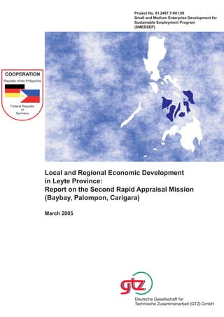 Project No. 01.2467.7-001.00
                                                        Small and Medium Enterprise Development for
                                                        Sustainable Employment Program
                                                        (SMEDSEP)




COOPERATION
Republic of the Philippines




    Federal Republic
           of
       Germany




                              Local and Regional Economic Development
                              in Leyte Province:
                              Report on the Second Rapid Appraisal Mission
                              (Baybay, Palompon, Carigara)

                              March 2005
 