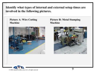 9© 2000, QualityToolBox.com, LLC, all rights reserved
Identify what types of internal and external setup times are
involved in the following pictures.
Picture A: Wire Cutting
Machine
Picture B: Metal Stamping
Machine
 