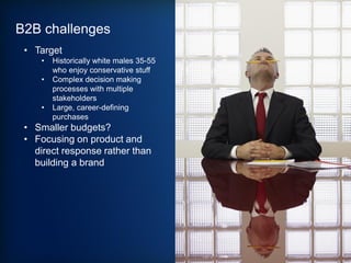B2B challenges
• Target
• Historically white males 35-55
who enjoy conservative stuff
• Complex decision making
processes with multiple
stakeholders
• Large, career-defining
purchases
• Smaller budgets?
• Focusing on product and
direct response rather than
building a brand
 