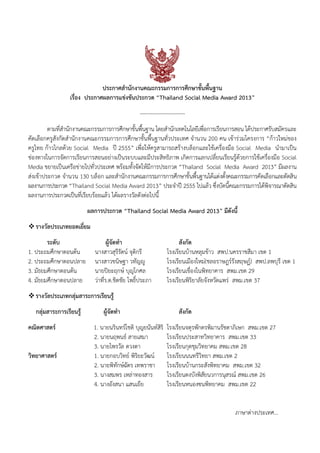 ประกาศสํานักงานคณะกรรมการการศึกษาขั้นพื้นฐาน
เรื่อง ประกาศผลการแข่งขันประกวด “Thailand Social Media Award 2013”
-------------------------
ตามที่สํานักงานคณะกรรมการการศึกษาขั้นพื้นฐาน โดยสํานักเทคโนโลยีเพื่อการเรียนการสอน ได้ประกาศรับสมัครและ
คัดเลือกครูสังกัดสํานักงานคณะกรรมการการศึกษาขั้นพื้นฐานทั่วประเทศ จํานวน 200 คน เข้าร่วมโครงการ “ก้าวใหม่ของ
ครูไทย ก้าวไกลด้วย Social Media ปี 2555” เพื่อให้ครูสามารถสร้างบล็อกและใช้เครื่องมือ Social Media นํามาเป็น
ช่องทางในการจัดการเรียนการสอนอย่างเป็นระบบและมีประสิทธิภาพ เกิดการแลกเปลี่ยนเรียนรู้ด้วยการใช้เครื่องมือ Social
Media ขยายเป็นเครือข่ายไปทั่วประเทศ พร้อมทั้งจัดให้มีการประกวด “Thailand Social Media Award 2013” มีผลงาน
ส่งเข้าประกวด จํานวน 130 บล็อก และสํานักงานคณะกรรมการการศึกษาขั้นพื้นฐานได้แต่งตั้งคณะกรรมการคัดเลือกและตัดสิน
ผลงานการประกวด “Thailand Social Media Award 2013” ประจําปี 2555 ไปแล้ว ซึ่งบัดนี้คณะกรรมการได้พิจารณาตัดสิน
ผลงานการประกวดเป็นที่เรียบร้อยแล้ว ได้ผลรางวัลดังต่อไปนี้
ผลการประกวด “Thailand Social Media Award 2013” มีดังนี้
รางวัลประเภทยอดเยี่ยม
ระดับ ผู้จัดทํา สังกัด
1. ประถมศึกษาตอนต้น นางสาวสุรีรัตน์ จุติกรี โรงเรียนบ้านหลุมข้าว สพป.นครราชสีมา เขต 1
2. ประถมศึกษาตอนปลาย นางสาวขนิษฐา วทัญญู โรงเรียนเมืองใหม่(ชลอราษฎร์รังสฤษฏ์) สพป.ลพบุรี เขต 1
3. มัธยมศึกษาตอนต้น นายปิยะฤกษ์ บุญโกศล โรงเรียนเขื่องในพิทยาคาร สพม.เขต 29
4. มัธยมศึกษาตอนปลาย ว่าที่ร.ต.ชิตชัย โพธิ์ประภา โรงเรียนพิริยาลัยจังหวัดแพร่ สพม.เขต 37
รางวัลประเภทกลุ่มสาระการเรียนรู้
กลุ่มสาระการเรียนรู้ ผู้จัดทํา สังกัด
คณิตศาสตร์ 1. นายนรินทร์โชติ บุญยนันท์สิริ โรงเรียนจตุรพักตรพิมานรัชดาภิเษก สพม.เขต 27
2. นายนฤพนธ์ สายเสมา โรงเรียนประสาทวิทยาคาร สพม.เขต 33
3. นายไพรวัล ดวงตา โรงเรียนกุดชุมวิทยาคม สพม.เขต 28
วิทยาศาสตร์ 1. นายกอบวิทย์ พิริยะวัฒน์ โรงเรียนนนทรีวิทยา สพม.เขต 2
2. นายพิทักษ์ฉัตร เทพราชา โรงเรียนบ้านกระสังพิทยาคม สพม.เขต 32
3. นางสมพร เหล่าทองสาร โรงเรียนดงบังพิสัยนวการนุสรณ์ สพม.เขต 26
4. นางอังสนา แสนเยีย โรงเรียนหนองซนพิทยาคม สพม.เขต 22
ภาษาต่างประเทศ...
 