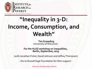 Research | Training | Policy | Practice
“Inequality in 3-D:
Income, Consumption, and
Wealth”
Tim Smeeding
University ofWisconsin
For the HLEG workshop on inequalities,
Berlin, September, 2015
(with Jonathan Fisher, David Johnson and JeffreyThompson)
--thx to Russell Sage Foundation for their support -
 