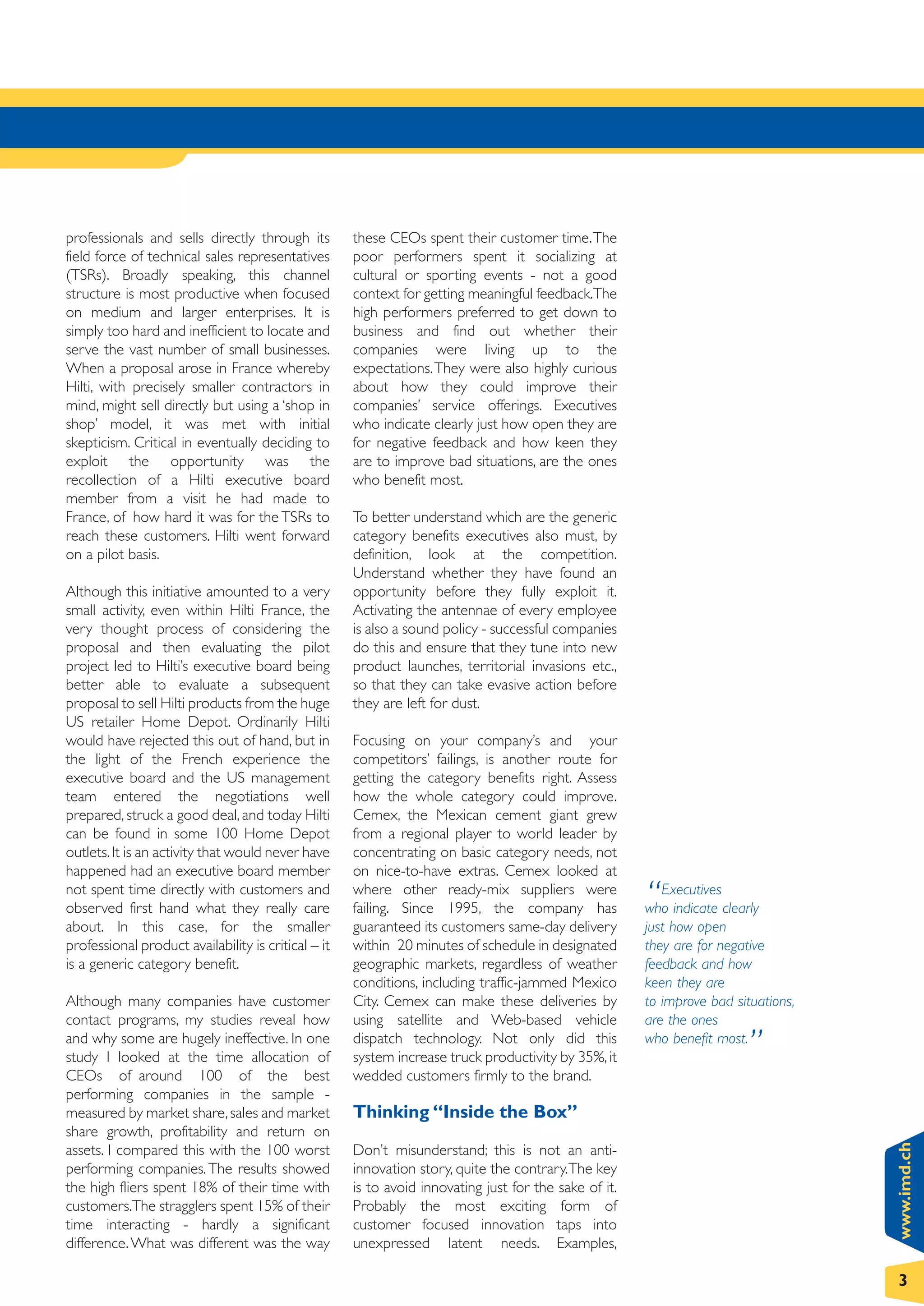 professionals and sells directly through its         these CEOs spent their customer time.The
field force of technical sales representatives       poor performers spent it socializing at
(TSRs). Broadly speaking, this channel               cultural or sporting events - not a good
structure is most productive when focused            context for getting meaningful feedback.The
on medium and larger enterprises. It is              high performers preferred to get down to
simply too hard and inefficient to locate and        business and find out whether their
serve the vast number of small businesses.           companies were living up to the
When a proposal arose in France whereby              expectations. They were also highly curious
Hilti, with precisely smaller contractors in         about how they could improve their
mind, might sell directly but using a ‘shop in       companies’ service offerings. Executives
shop’ model, it was met with initial                 who indicate clearly just how open they are
skepticism. Critical in eventually deciding to       for negative feedback and how keen they
exploit the opportunity was the                      are to improve bad situations, are the ones
recollection of a Hilti executive board              who benefit most.
member from a visit he had made to
France, of how hard it was for the TSRs to           To better understand which are the generic
reach these customers. Hilti went forward            category benefits executives also must, by
on a pilot basis.                                    definition, look at the competition.
                                                     Understand whether they have found an
Although this initiative amounted to a very          opportunity before they fully exploit it.
small activity, even within Hilti France, the        Activating the antennae of every employee
very thought process of considering the              is also a sound policy - successful companies
proposal and then evaluating the pilot               do this and ensure that they tune into new
project led to Hilti’s executive board being         product launches, territorial invasions etc.,
better able to evaluate a subsequent                 so that they can take evasive action before
proposal to sell Hilti products from the huge        they are left for dust.
US retailer Home Depot. Ordinarily Hilti
would have rejected this out of hand, but in         Focusing on your company’s and your
the light of the French experience the               competitors’ failings, is another route for
executive board and the US management                getting the category benefits right. Assess
team entered the negotiations well                   how the whole category could improve.
prepared, struck a good deal, and today Hilti        Cemex, the Mexican cement giant grew
can be found in some 100 Home Depot                  from a regional player to world leader by
outlets. It is an activity that would never have     concentrating on basic category needs, not
happened had an executive board member               on nice-to-have extras. Cemex looked at
not spent time directly with customers and
observed first hand what they really care
                                                     where other ready-mix suppliers were
                                                     failing. Since 1995, the company has              “  Executives
                                                                                                       who indicate clearly
about. In this case, for the smaller                 guaranteed its customers same-day delivery        just how open
professional product availability is critical – it   within 20 minutes of schedule in designated       they are for negative
is a generic category benefit.                       geographic markets, regardless of weather         feedback and how
                                                     conditions, including traffic-jammed Mexico       keen they are
Although many companies have customer                City. Cemex can make these deliveries by          to improve bad situations,
contact programs, my studies reveal how              using satellite and Web-based vehicle             are the ones
and why some are hugely ineffective. In one
study I looked at the time allocation of
                                                     dispatch technology. Not only did this
                                                     system increase truck productivity by 35%, it
                                                                                                       who benefit most.
                                                                                                                        ”
CEOs of around 100 of the best                       wedded customers firmly to the brand.
performing companies in the sample -
measured by market share, sales and market           Thinking “Inside the Box”
share growth, profitability and return on
                                                                                                                                    www.imd.ch




assets. I compared this with the 100 worst           Don’t misunderstand; this is not an anti-
performing companies. The results showed             innovation story, quite the contrary.The key
the high fliers spent 18% of their time with         is to avoid innovating just for the sake of it.
customers.The stragglers spent 15% of their          Probably the most exciting form of
time interacting - hardly a significant              customer focused innovation taps into
difference. What was different was the way           unexpressed latent needs. Examples,

                                                                                                                                    3
 