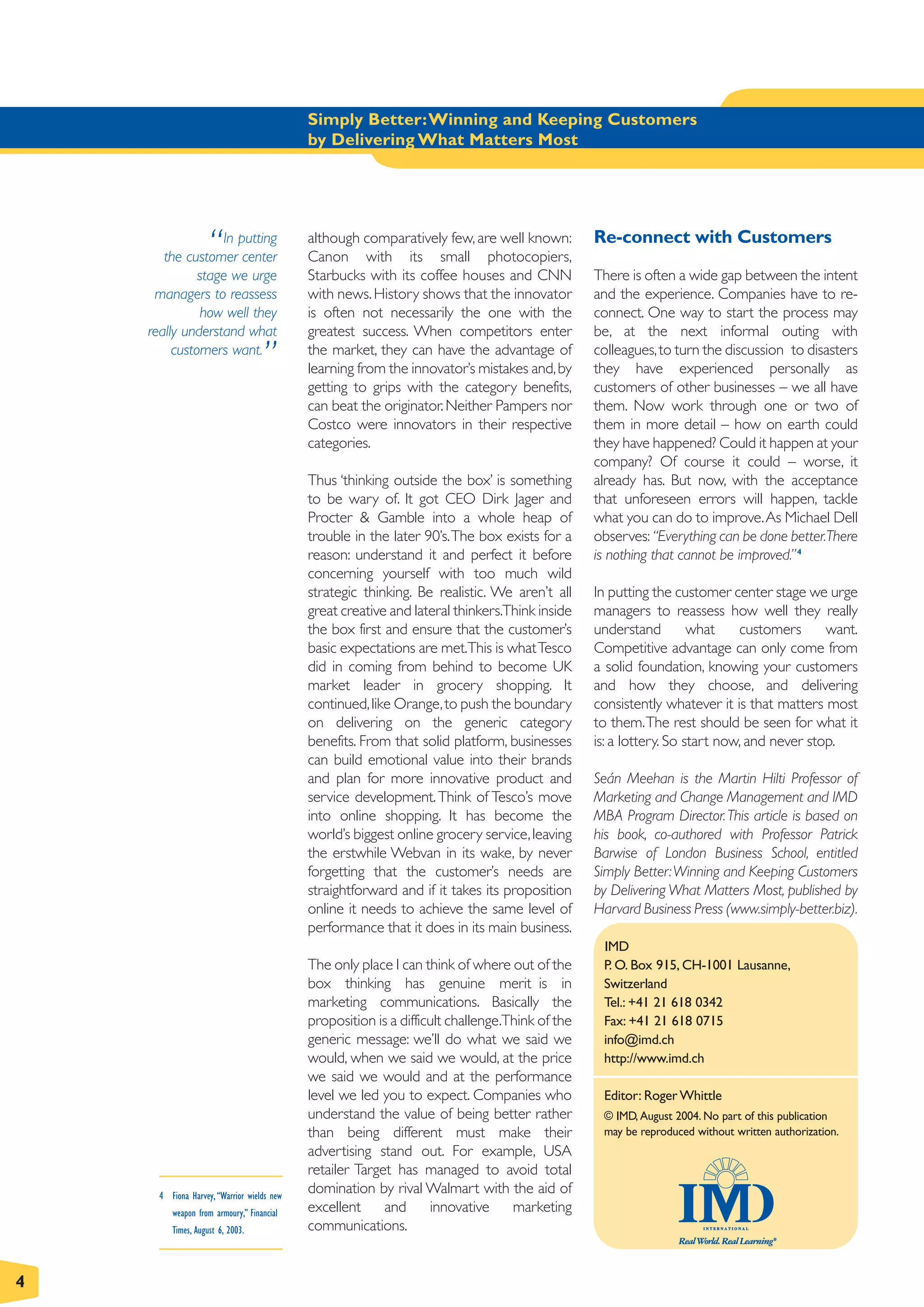 Simply Better:Winning and Keeping Customers
                                            by Delivering What Matters Most




                   “
                  In putting
       the customer center
                                            although comparatively few, are well known:
                                            Canon with its small photocopiers,
                                                                                                Re-connect with Customers

              stage we urge                 Starbucks with its coffee houses and CNN            There is often a wide gap between the intent
     managers to reassess                   with news. History shows that the innovator         and the experience. Companies have to re-
               how well they                is often not necessarily the one with the           connect. One way to start the process may
    really understand what                  greatest success. When competitors enter            be, at the next informal outing with
         customers want.
                                   ”        the market, they can have the advantage of
                                            learning from the innovator’s mistakes and, by
                                                                                                colleagues, to turn the discussion to disasters
                                                                                                they have experienced personally as
                                            getting to grips with the category benefits,        customers of other businesses – we all have
                                            can beat the originator. Neither Pampers nor        them. Now work through one or two of
                                            Costco were innovators in their respective          them in more detail – how on earth could
                                            categories.                                         they have happened? Could it happen at your
                                                                                                company? Of course it could – worse, it
                                            Thus ‘thinking outside the box’ is something        already has. But now, with the acceptance
                                            to be wary of. It got CEO Dirk Jager and            that unforeseen errors will happen, tackle
                                            Procter & Gamble into a whole heap of               what you can do to improve.As Michael Dell
                                            trouble in the later 90’s.The box exists for a      observes: “Everything can be done better.There
                                            reason: understand it and perfect it before         is nothing that cannot be improved.” 4
                                            concerning yourself with too much wild
                                            strategic thinking. Be realistic. We aren’t all     In putting the customer center stage we urge
                                            great creative and lateral thinkers.Think inside    managers to reassess how well they really
                                            the box first and ensure that the customer’s        understand         what    customers      want.
                                            basic expectations are met.This is what Tesco       Competitive advantage can only come from
                                            did in coming from behind to become UK              a solid foundation, knowing your customers
                                            market leader in grocery shopping. It               and how they choose, and delivering
                                            continued, like Orange, to push the boundary        consistently whatever it is that matters most
                                            on delivering on the generic category               to them.The rest should be seen for what it
                                            benefits. From that solid platform, businesses      is: a lottery. So start now, and never stop.
                                            can build emotional value into their brands
                                            and plan for more innovative product and            Seán Meehan is the Martin Hilti Professor of
                                            service development. Think of Tesco’s move          Marketing and Change Management and IMD
                                            into online shopping. It has become the             MBA Program Director. This article is based on
                                            world’s biggest online grocery service, leaving     his book, co-authored with Professor Patrick
                                            the erstwhile Webvan in its wake, by never          Barwise of London Business School, entitled
                                            forgetting that the customer’s needs are            Simply Better:Winning and Keeping Customers
                                            straightforward and if it takes its proposition     by Delivering What Matters Most, published by
                                            online it needs to achieve the same level of        Harvard Business Press (www.simply-better.biz).
                                            performance that it does in its main business.
                                                                                                 IMD
                                            The only place I can think of where out of the       P. O. Box 915, CH-1001 Lausanne,
                                            box thinking has genuine merit is in                 Switzerland
                                            marketing communications. Basically the              Tel.: +41 21 618 0342
                                            proposition is a difficult challenge.Think of the    Fax: +41 21 618 0715
                                            generic message: we’ll do what we said we            info@imd.ch
                                            would, when we said we would, at the price           http://www.imd.ch
                                            we said we would and at the performance
                                            level we led you to expect. Companies who            Editor: Roger Whittle
                                            understand the value of being better rather          © IMD, August 2004. No part of this publication
                                            than being different must make their                 may be reproduced without written authorization.
                                            advertising stand out. For example, USA
                                            retailer Target has managed to avoid total
      4 Fiona Harvey, “Warrior wields new
                                            domination by rival Walmart with the aid of
         weapon from armoury,” Financial    excellent     and      innovative     marketing
         Times, August 6, 2003.             communications.


4
 