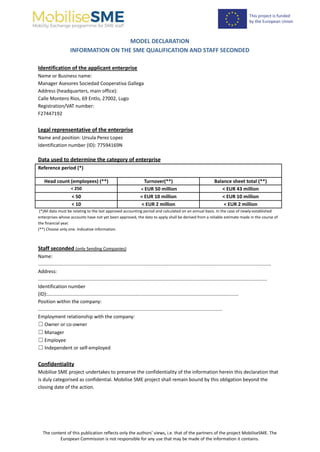 MODEL DECLARATION
INFORMATION ON THE SME QUALIFICATION AND STAFF SECONDED
Identification of the applicant enterprise
Name or Business name:
Manager Asesores Sociedad Cooperativa Gallega
Address (headquarters, main office):
Calle Montero Rios, 69 Entlo, 27002, Lugo
Registration/VAT number:
F27447192
Legal reprensentative of the enterprise
Name and position: Ursula Perez Lopez
Identification number (ID): 77594169N
Data used to determine the category of enterprise
Reference period (*)
Head count (employees) (**) Turnover(**) Balance sheet total (**)
< 250 < EUR 50 million < EUR 43 million
< 50 < EUR 10 million < EUR 10 million
< 10 < EUR 2 million < EUR 2 million
(*)All data must be relating to the last approved accounting period and calculated on an annual basis. In the case of newly-established
enterprises whose accounts have not yet been approved, the data to apply shall be derived from a reliable estimate made in the course of
the financial year.
(**) Choose only one. Indicative information.
Staff seconded (only Sending Companies)
Name:
............................................................................................................................................................................
Address:
.........................................................................................................................................................................
Identification number
(ID):.............................................................................................................................................
Position within the company:
........................................................................................................................................
Employment relationship with the company:
☐ Owner or co-owner
☐ Manager
☐ Employee
☐ Independent or self-employed
Confidentiality
Mobilise SME project undertakes to preserve the confidentiality of the information herein this declaration that
is duly categorised as confidential. Mobilise SME project shall remain bound by this obligation beyond the
closing date of the action.
The content of this publication reflects only the authors’ views, i.e. that of the partners of the project MobiliseSME. The
European Commission is not responsible for any use that may be made of the information it contains.
 