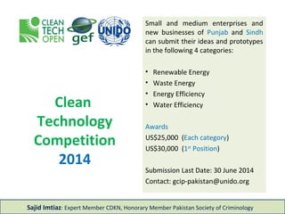Clean
Technology
Competition
2014
Small and medium enterprises and
new businesses of Punjab and Sindh
can submit their ideas and prototypes
in the following 4 categories:
• Renewable Energy
• Waste Energy
• Energy Efficiency
• Water Efficiency
Awards
US$25,000 (Each category)
US$30,000 (1st
Position)
Submission Last Date: 6 July 2014
Contact: gcip-pakistan@unido.org
Sajid Imtiaz: Expert Member CDKN, Honorary Member Pakistan Society of Criminology
 