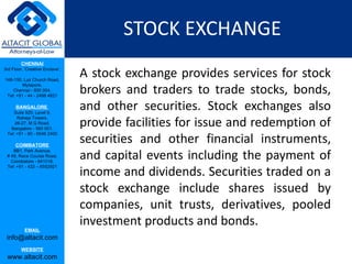 STOCK EXCHANGE
         CHENNAI
3rd Floor, ‘Creative Enclave’,

148-150, Luz Church Road,
                                 A stock exchange provides services for stock
                                 brokers and traders to trade stocks, bonds,
         Mylapore,
    Chennai - 600 004.
 Tel: +91 - 44 - 2498 4821

      BANGALORE
    Suite 920, Level 9,
                                 and other securities. Stock exchanges also
                                 provide facilities for issue and redemption of
      Raheja Towers,
     26-27, M G Road,
   Bangalore - 560 001.

                                 securities and other financial instruments,
 Tel: +91 - 80 - 6546 2400

      COIMBATORE

                                 and capital events including the payment of
    BB1, Park Avenue,
 # 48, Race Course Road,
   Coimbatore - 641018.

                                 income and dividends. Securities traded on a
 Tel: +91 - 422 – 6552921




                                 stock exchange include shares issued by
                                 companies, unit trusts, derivatives, pooled
                                 investment products and bonds.
           EMAIL
 info@altacit.com
         WEBSITE
 www.altacit.com
 