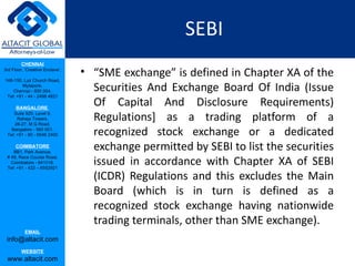 SEBI
         CHENNAI
3rd Floor, ‘Creative Enclave’,
                                 • “SME exchange” is defined in Chapter XA of the
148-150, Luz Church Road,
         Mylapore,
    Chennai - 600 004.             Securities And Exchange Board Of India (Issue
 Tel: +91 - 44 - 2498 4821

      BANGALORE
                                   Of Capital And Disclosure Requirements)
    Suite 920, Level 9,
      Raheja Towers,
     26-27, M G Road,
                                   Regulations] as a trading platform of a
   Bangalore - 560 001.
 Tel: +91 - 80 - 6546 2400         recognized stock exchange or a dedicated
      COIMBATORE
    BB1, Park Avenue,
                                   exchange permitted by SEBI to list the securities
                                   issued in accordance with Chapter XA of SEBI
 # 48, Race Course Road,
   Coimbatore - 641018.
 Tel: +91 - 422 – 6552921

                                   (ICDR) Regulations and this excludes the Main
                                   Board (which is in turn is defined as a
                                   recognized stock exchange having nationwide
                                   trading terminals, other than SME exchange).
           EMAIL
 info@altacit.com
         WEBSITE
 www.altacit.com
 