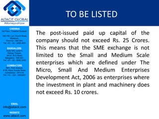 TO BE LISTED
         CHENNAI
3rd Floor, ‘Creative Enclave’,

148-150, Luz Church Road,
                                 The post-issued paid up capital of the
                                 company should not exceed Rs. 25 Crores.
         Mylapore,
    Chennai - 600 004.
 Tel: +91 - 44 - 2498 4821

      BANGALORE
    Suite 920, Level 9,
                                 This means that the SME exchange is not
                                 limited to the Small and Medium Scale
      Raheja Towers,
     26-27, M G Road,
   Bangalore - 560 001.

                                 enterprises which are defined under The
 Tel: +91 - 80 - 6546 2400

      COIMBATORE

                                 Micro, Small And Medium Enterprises
    BB1, Park Avenue,
 # 48, Race Course Road,
   Coimbatore - 641018.

                                 Development Act, 2006 as enterprises where
 Tel: +91 - 422 – 6552921




                                 the investment in plant and machinery does
                                 not exceed Rs. 10 crores.
           EMAIL
 info@altacit.com
         WEBSITE
 www.altacit.com
 