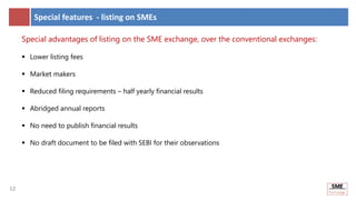 12
12
Special features - listing on SMEs
Special advantages of listing on the SME exchange, over the conventional exchanges:
 Lower listing fees
 Market makers
 Reduced filing requirements – half yearly financial results
 Abridged annual reports
 No need to publish financial results
 No draft document to be filed with SEBI for their observations
 