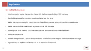 14
14
Regulations
Key highlights (Contd...) :
 Listed companies issuing shares under chapter XA, shall compulsorily list on SME exchange
 Shareholder approval for migration to main exchange and vice versa
 Market making compulsory for 3 years from the date of listing or date of migration and disclosure thereof
 Market makers shall be stock brokers registered on the SME exchange
 Inventory shall be at the least 5% of the listed specified securities as on the date of allotment
 Minimum contract size
 No deals with promoters / group – except those not under lock-in, with the prior permission of SME exchange
 Representative of the Merchant Banker can be on the board of the issuer
 