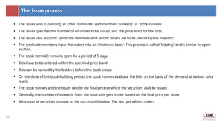 17
17
The issue process
 The Issuer who is planning an offer, nominates lead merchant banker(s) as 'book runners’
 The Issuer specifies the number of securities to be issued and the price band for the bids
 The Issuer also appoints syndicate members with whom orders are to be placed by the investors
 The syndicate members input the orders into an 'electronic book'. This process is called 'bidding' and is similar to open
auction.
 The book normally remains open for a period of 5 days
 Bids have to be entered within the specified price band
 Bids can be revised by the bidders before the book closes
 On the close of the book building period, the book runners evaluate the bids on the basis of the demand at various price
levels
 The book runners and the Issuer decide the final price at which the securities shall be issued
 Generally, the number of shares is fixed, the issue size gets frozen based on the final price per share
 Allocation of securities is made to the successful bidders. The rest get refund orders.
 