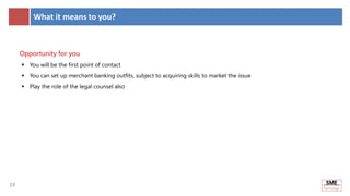 19
19
What it means to you?
Opportunity for you
 You will be the first point of contact
 You can set up merchant banking outfits, subject to acquiring skills to market the issue
 Play the role of the legal counsel also
 