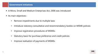 6
6
Government initiatives
 A Micro, Small and Medium Enterprises Act, 2006 was introduced
 Its main objectives :
• Remove impediments due to multiple laws
• Introduce statutory consultative and recommendatory bodies on MSME policies
• Improve registration procedures of MSMEs
• Statutory basis for purchase preference and credit policies
• Improve realisation of payments of MSMEs
 