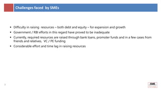 7
7
Challenges faced by SMEs
 Difficulty in raising resources – both debt and equity – for expansion and growth
 Government / RBI efforts in this regard have proved to be inadequate
 Currently, required resources are raised through bank loans, promoter funds and in a few cases from
friends and relatives, VC / PE funding
 Considerable effort and time lag in raising resources
 