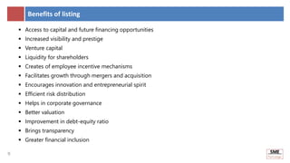 9
9
Benefits of listing
 Access to capital and future financing opportunities
 Increased visibility and prestige
 Venture capital
 Liquidity for shareholders
 Creates of employee incentive mechanisms
 Facilitates growth through mergers and acquisition
 Encourages innovation and entrepreneurial spirit
 Efficient risk distribution
 Helps in corporate governance
 Better valuation
 Improvement in debt-equity ratio
 Brings transparency
 Greater financial inclusion
 