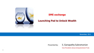 1
November, 2011
SME exchange
Launching Pad to Unlock Wealth
Presented by: S. Ganapathy Subramanian
Vice President, Karvy Computershare P Ltd.
 