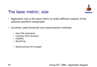 The base metric: size
• Application size is the base metric to make different aspects of the
  software portfolio comparable

• Currently used functional size measurement methods:

     –   Fast FPA estimation
     –   Function Point Analysis
     –   COSMIC
     –   Backfiring

     – Backtracking from budget




11
11                                  Group ICT - B&E - Application Support
 