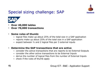 Special sizing challenge: SAP


• Over 40,000 tables
• Over 70,000 transactions

• Some rules of thumb:
     – logical files make up about 25% of the total size in a SAP application
     – reports make up about 25% of the total size in a SAP application
     – expect between ½ and 2 logical files per 3 external inputs

• Determine the SAP transactions that are active
     –   consider the active transactions that are reports to be External Outputs
     –   consider the other active transactions to be External Inputs
     –   derive the number of logical files from the number of External Inputs
     –   check if the rules of thumb apply


15
15                                        Group ICT - B&E - Application Support
 
