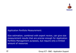 Application Portfolio Measurement:

 Size estimation, combined with expert review, can give size
 measurement results that are precise enough for Application
 Portfolio Management purposes, but require only a limited
 amount of resources


17
17                             Group ICT - B&E - Application Support
 