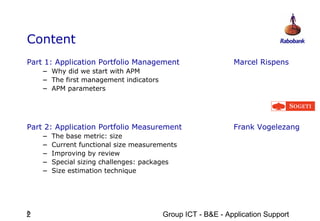 Content
Part 1: Application Portfolio Management                    Marcel Rispens
    – Why did we start with APM
    – The first management indicators
    – APM parameters



Part 2: Application Portfolio Measurement                   Frank Vogelezang
    –   The base metric: size
    –   Current functional size measurements
    –   Improving by review
    –   Special sizing challenges: packages
    –   Size estimation technique




2
2                                       Group ICT - B&E - Application Support
 