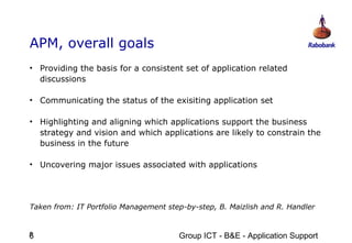 APM, overall goals
• Providing the basis for a consistent set of application related
  discussions

• Communicating the status of the exisiting application set

• Highlighting and aligning which applications support the business
  strategy and vision and which applications are likely to constrain the
  business in the future

• Uncovering major issues associated with applications




Taken from: IT Portfolio Management step-by-step, B. Maizlish and R. Handler


6
6                                      Group ICT - B&E - Application Support
 