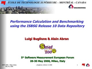 ÉCOLE DE TECHNOLOGIE SUPÉRIEURE – MONTRÉAL - CANADA




             Performance Calculation and Benchmarking
             using the ISBSG Release 10 Data Repository


                              Luigi Buglione & Alain Abran




                            5th Software Measurement European Forum
                                    28-30 May 2008, Milan, Italy
SMEF 2008 – Milan (Italy)              L.Buglione, A.Abran © 2008     1
     May 30, 2008
 