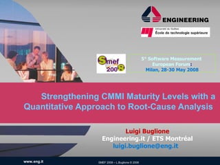 5° Software Measurement
                                                      European Forum:
                                                   Milan, 28-30 May 2008




   Strengthening CMMI Maturity Levels with a
Quantitative Approach to Root-Cause Analysis

                           Luigi Buglione
                   Engineering.it / ETS Montréal
                      luigi.buglione@eng.it

www.eng.it       SMEF 2008 – L.Buglione © 2008
 