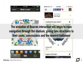 The evolution of Beacon interaction will begin to ease 
navigation through the stadium, giving fans directions to 
their seats, concessions and the nearest bathroom 
MLB App: http://mlb.mlb.com 10 
http://techcrunch.com/ 
 