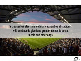 Increased wireless and cellular capabilities at stadiums 
will continue to give fans greater access to social 
media and other apps 
14 
 