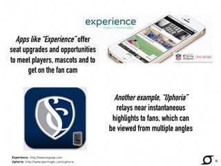Apps like “Experience” offer 
seat upgrades and opportunities 
to meet players, mascots and to 
get on the fan cam 
http://www.expapp.com 
Another example, “Uphoria” 
relays near instantaneous 
highlights to fans, which can 
be viewed from multiple angles 
15 
Experience: http://www.expapp.com 
Uphoria: http://www.sportingkc.com/uphoria 
 