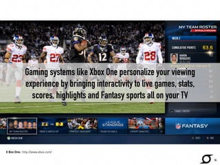 Gaming systems like Xbox One personalize your viewing 
experience by bringing interactivity to live games, stats, 
scores, highlights and Fantasy sports all on your TV 
http://news.xbox.com 
16 
X Box One: http://www.xbox.com/ 
 