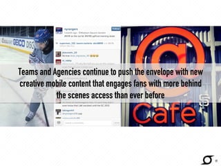 Teams and Agencies continue to push the envelope with new 
creative mobile content that engages fans with more behind 
the scenes access than ever before 
http://www.sportingnews.com/ 
17 
 