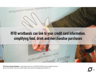 26 
RFID wristbands can link to your credit card information, 
simplifying food, drink and merchandise purchases 
NY Times. Disney Example - http://www.nytimes.com/2013/01/07/business/media/at-disney-parks- 
a-bracelet-meant-to-build-loyalty-and-sales.html?pagewanted=all&_r=0 
 