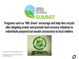 Programs such as “NHL Green” encourage and help fans recycle 
after tailgating events and promote food recovery initiatives to 
redistribute prepared but unsold concessions to local shelters 
http://www.nhl.com/green/report/ 
31 
http://summit.greensportsalliance.org/ 
http://www.nhl.com/ice/eventhome.htm? 
location=/nhlgreen 
 