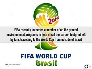FIFA recently launched a number of on the ground 
environmental programs to help offset the carbon footprint left 
by fans travelling to the World Cup from outside of Brazil 
http://www.fifa.com/ 
32 
FIFA: http://www.fifa.com 
 