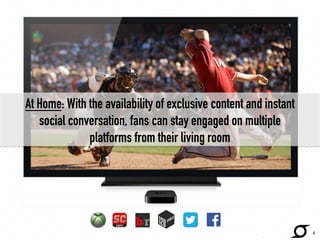At Home: With the availability of exclusive content and instant 
social conversation, fans can stay engaged on multiple 
platforms from their living room 
4 
 