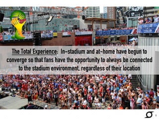 The Total Experience: In-stadium and at-home have begun to 
converge so that fans have the opportunity to always be connected 
to the stadium environment, regardless of their location 
5 
 