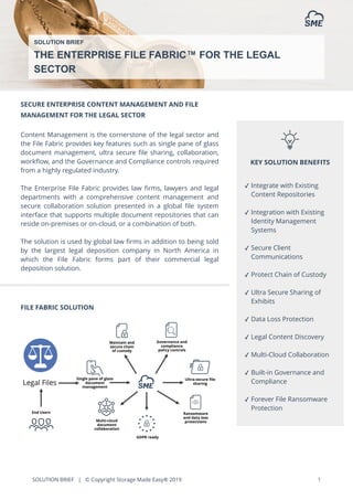 SOLUTION BRIEF | © Copyright Storage Made Easy® 2019 1
SECURE ENTERPRISE CONTENT MANAGEMENT AND FILE
MANAGEMENT FOR THE LEGAL SECTOR
Content Management is the cornerstone of the legal sector and
the File Fabric provides key features such as single pane of glass
document management, ultra secure ﬁle sharing, collaboration,
workﬂow, and the Governance and Compliance controls required
from a highly regulated industry.
The Enterprise File Fabric provides law ﬁrms, lawyers and legal
departments with a comprehensive content management and
secure collaboration solution presented in a global ﬁle system
interface that supports multiple document repositories that can
reside on-premises or on-cloud, or a combination of both.
The solution is used by global law ﬁrms in addition to being sold
by the largest legal deposition company in North America in
which the File Fabric forms part of their commercial legal
deposition solution.
FILE FABRIC SOLUTION
SOLUTION BRIEF
THE ENTERPRISE FILE FABRIC™ FOR THE LEGAL
SECTOR
KEY SOLUTION BENEFITS
✓ Integrate with Existing
Content Repositories
✓ Integration with Existing
Identity Management
Systems
✓ Secure Client
Communications
✓ Protect Chain of Custody
✓ Ultra Secure Sharing of
Exhibits
✓ Data Loss Protection
✓ Legal Content Discovery
✓ Multi-Cloud Collaboration
✓ Built-in Governance and
Compliance
✓ Forever File Ransomware
Protection
 