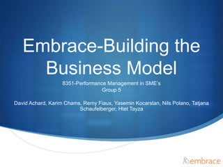 S 
Embrace-Building the 
Business Model 
8351-Performance Management in SME’s 
Group 5 
David Achard, Karim Chams, Remy Fiaux, Yasemin Kocarslan, Nils Polano, Tatjana 
Schaufelberger, Htet Tayza 
 