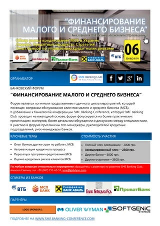 Форум является логичным продолжением годичного цикла мероприятий, который
посвящен вопросам обслуживания клиентов малого и среднего бизнеса (МСБ).
В добавление к банковской конференции SME Banking Conference, которую SME Banking
Club проводит на ежегодной основе, форум фокусируется на более практических
презентациях экспертов, более детальном обсуждении и дискуссиях между специалистами.
К участию в форуме приглашены топ-менеджеры, руководителей кредитных
подразделений, риск-менеджеры банков.
ОРГАНИЗАТОР
БАНКОВСКИЙ ФОРУМ
“ФИНАНСИРОВАНИЕ МАЛОГО И СРЕДНЕГО БИЗНЕСА”
ПАРТНЁРЫ
LOGO SPONSOR 1
СПИКЕРЫ ИЗ БАНКОВ
ПОДРОБНЕЕ НА WWW.SME.BANKING-CONFERENCE.COM
КЛЮЧЕВЫЕ ТЕМЫ
 Полный член Ассоциации—2000 грн.
 Ассоциированный член —2500 грн.
 Другие банки—3000 грн.
 Другие участники—3500 грн.
По любым вопросам относительно мероприятия обращайтесь к директору по развитию SME Banking Club,
Алексею Саяпину: тел. +38 (067) 251-65-52, sme@gidulyan.com.
СТОИМОСТЬ УЧАСТИЯ
 Опыт банков других стран по работе с МСБ
 Автоматизация кредитного процесса
 Перезапуск программ кредитования МСБ
 Оценка кредитных рисков клиентов МСБ
 