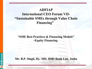 ADFIAP
    International CEO Forum VII-
“Sustainable SMEs through Value Chain
              Financing”


  “SME Best Practices & Financing Models”
            -Equity Financing




Mr. B.P. Singh, Dy. MD, IDBI Bank Ltd., India
 