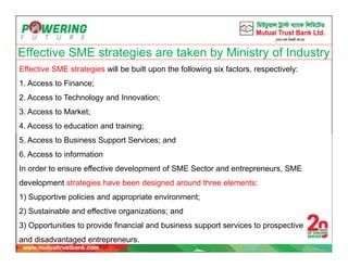 Effective SME strategies are taken by Ministry of Industry
Effective SME strategies will be built upon the following six factors, respectively:
1. Access to Finance;
2. Access to Technology and Innovation;
3. Access to Market;
4. Access to education and training;
5. Access to Business Support Services; and
6. Access to information
In order to ensure effective development of SME Sector and entrepreneurs, SME
development strategies have been designed around three elements:
1) Supportive policies and appropriate environment;
2) Sustainable and effective organizations; and
3) Opportunities to provide financial and business support services to prospective
and disadvantaged entrepreneurs.
 