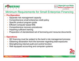 Minimum Requirements for Small Enterprise Financing
 Pre-Operation
 Separate risk management capacity
 Comprehensive small enterprise credit policy
 Specific product program guide
 Efficient computer based MIS
 Comprehensive recovery procedures
 Imparting sufficient training
 Preparation of standardized set of borrowing and recourse documents
 Operations
 SE financing must be subject to the bank’s risk management process
 Obtaining declaration from the borrower regarding total exposures
 Strengthening internal audit and control function
 Well equipped accounting and computer systems
 