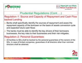 Prudential Regulations (Cont….)
Regulation–1: Source and Capacity of Repayment and Cash Flow
backed Lending
 Banks shall specifically identify the sources of repayment and asses the
repayment capacity of the borrower on the basis of assets conversion cycle
and expected future cash flows
 The banks must be able to identify the key drivers of their borrowers
businesses, the key risks to their businesses and their risk mitigates.
Regulation–2: Personal Guarantees
 All facilities to SEs shall be backed by the personal guarantees of the owners of the
SEs. In case of limited companies, guarantees of all directors other than nominee
directors shall be obtained.
 