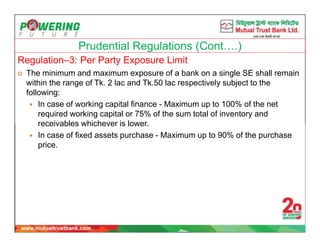 Prudential Regulations (Cont….)
Regulation–3: Per Party Exposure Limit
 The minimum and maximum exposure of a bank on a single SE shall remain
within the range of Tk. 2 lac and Tk.50 lac respectively subject to the
following:
 In case of working capital finance - Maximum up to 100% of the net
required working capital or 75% of the sum total of inventory and
receivables whichever is lower.
 In case of fixed assets purchase - Maximum up to 90% of the purchase
price.
 