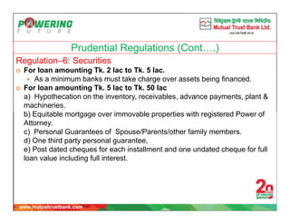 Prudential Regulations (Cont….)
Regulation–6: Securities
 For loan amounting Tk. 2 lac to Tk. 5 lac.
 As a minimum banks must take charge over assets being financed.
 For loan amounting Tk. 5 lac to Tk. 50 lac
a) Hypothecation on the inventory, receivables, advance payments, plant &
machineries.
b) Equitable mortgage over immovable properties with registered Power of
Attorney.
c) Personal Guarantees of Spouse/Parents/other family members.
d) One third party personal guarantee,
e) Post dated cheques for each installment and one undated cheque for full
loan value including full interest.
 