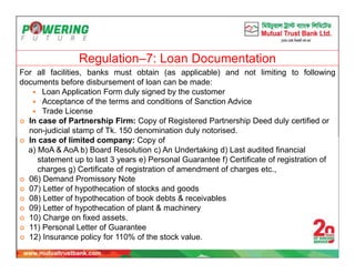 Regulation–7: Loan Documentation
For all facilities, banks must obtain (as applicable) and not limiting to following
documents before disbursement of loan can be made:
 Loan Application Form duly signed by the customer
 Acceptance of the terms and conditions of Sanction Advice
 Trade License
 In case of Partnership Firm: Copy of Registered Partnership Deed duly certified or
non-judicial stamp of Tk. 150 denomination duly notorised.
 In case of limited company: Copy of
a) MoA & AoA b) Board Resolution c) An Undertaking d) Last audited financial
statement up to last 3 years e) Personal Guarantee f) Certificate of registration of
charges g) Certificate of registration of amendment of charges etc.,
 06) Demand Promissory Note
 07) Letter of hypothecation of stocks and goods
 08) Letter of hypothecation of book debts & receivables
 09) Letter of hypothecation of plant & machinery
 10) Charge on fixed assets.
 11) Personal Letter of Guarantee
 12) Insurance policy for 110% of the stock value.
 